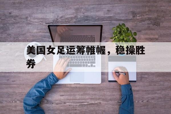 爱游戏官方入口-美国女足运筹帷幄，稳操胜券