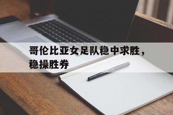 哥伦比亚女足队稳中求胜，稳操胜券的简单介绍